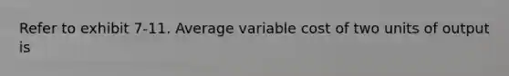 Refer to exhibit 7-11. Average variable cost of two units of output is