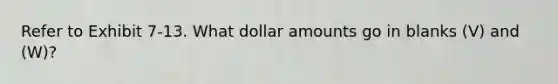 Refer to Exhibit 7-13. What dollar amounts go in blanks (V) and (W)?