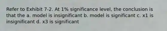 Refer to Exhibit 7-2. At 1% significance level, the conclusion is that the a. model is insignificant b. model is significant c. x1 is insignificant d. x3 is significant