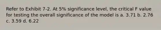 Refer to Exhibit 7-2. At 5% significance level, the critical F value for testing the overall significance of the model is a. 3.71 b. 2.76 c. 3.59 d. 6.22