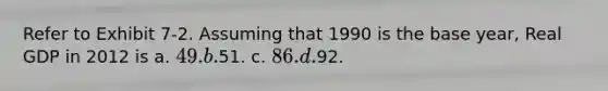 Refer to Exhibit 7-2. Assuming that 1990 is the base year, Real GDP in 2012 is a. 49. b.51. c. 86. d.92.