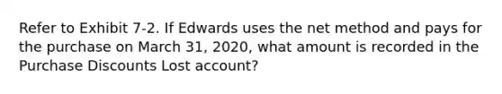 Refer to Exhibit 7-2. If Edwards uses the net method and pays for the purchase on March 31, 2020, what amount is recorded in the Purchase Discounts Lost account?