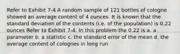 Refer to Exhibit 7-4 A random sample of 121 bottles of cologne showed an average content of 4 ounces. It is known that the standard deviation of the contents (i.e. of the population) is 0.22 ounces Refer to Exhibit 7-4. In this problem the 0.22 is a. a parameter b. a statistic c. the standard error of the mean d. the average content of colognes in long run