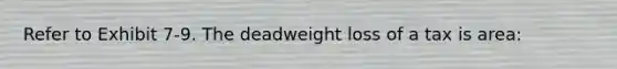 Refer to Exhibit 7-9. The deadweight loss of a tax is area: