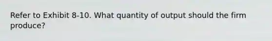 Refer to Exhibit 8-10. What quantity of output should the firm produce?