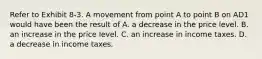 Refer to Exhibit 8-3. A movement from point A to point B on AD1 would have been the result of A. a decrease in the price level. B. an increase in the price level. C. an increase in income taxes. D. a decrease in income taxes.