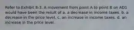 Refer to Exhibit 8-3. A movement from point A to point B on AD1 would have been the result of a. a decrease in income taxes. b. a decrease in the price level. c. an increase in income taxes. d. an increase in the price level.