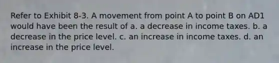 Refer to Exhibit 8-3. A movement from point A to point B on AD1 would have been the result of a. a decrease in income taxes. b. a decrease in the price level. c. an increase in income taxes. d. an increase in the price level.