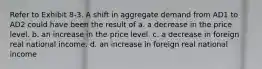 Refer to Exhibit 8-3. A shift in aggregate demand from AD1 to AD2 could have been the result of a. a decrease in the price level. b. an increase in the price level. c. a decrease in foreign real national income. d. an increase in foreign real national income