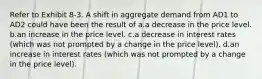 Refer to Exhibit 8-3. A shift in aggregate demand from AD1 to AD2 could have been the result of a.a decrease in the price level. b.an increase in the price level. c.a decrease in interest rates (which was not prompted by a change in the price level). d.an increase in interest rates (which was not prompted by a change in the price level).