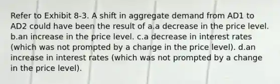 Refer to Exhibit 8-3. A shift in aggregate demand from AD1 to AD2 could have been the result of a.a decrease in the price level. b.an increase in the price level. c.a decrease in interest rates (which was not prompted by a change in the price level). d.an increase in interest rates (which was not prompted by a change in the price level).