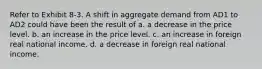 Refer to Exhibit 8-3. A shift in aggregate demand from AD1 to AD2 could have been the result of a. a decrease in the price level. b. an increase in the price level. c. an increase in foreign real national income. d. a decrease in foreign real national income.