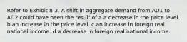 Refer to Exhibit 8-3. A shift in aggregate demand from AD1 to AD2 could have been the result of a.a decrease in the price level. b.an increase in the price level. c.an increase in foreign real national income. d.a decrease in foreign real national income.