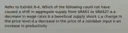 Refer to Exhibit 8-4. Which of the following could not have caused a shift in aggregate supply from SRAS1 to SRAS2? a.a decrease in wage rates b.a beneficial supply shock c.a change in the price level d.a decrease in the price of a nonlabor input e.an increase in productivity