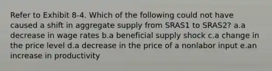 Refer to Exhibit 8-4. Which of the following could not have caused a shift in aggregate supply from SRAS1 to SRAS2? a.a decrease in wage rates b.a beneficial supply shock c.a change in the price level d.a decrease in the price of a nonlabor input e.an increase in productivity