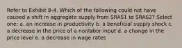 Refer to Exhibit 8-4. Which of the following could not have caused a shift in aggregate supply from SRAS1 to SRAS2? Select one: a. an increase in productivity b. a beneficial supply shock c. a decrease in the price of a nonlabor input d. a change in the price level e. a decrease in wage rates