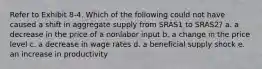 Refer to Exhibit 8-4. Which of the following could not have caused a shift in aggregate supply from SRAS1 to SRAS2? a. a decrease in the price of a nonlabor input b. a change in the price level c. a decrease in wage rates d. a beneficial supply shock e. an increase in productivity