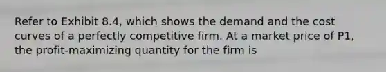 Refer to Exhibit 8.4, which shows the demand and the cost curves of a perfectly competitive firm. At a market price of P1, the profit-maximizing quantity for the firm is