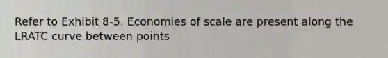 Refer to Exhibit 8-5. Economies of scale are present along the LRATC curve between points