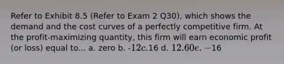 Refer to Exhibit 8.5 (Refer to Exam 2 Q30), which shows the demand and the cost curves of a perfectly competitive firm. At the profit-maximizing quantity, this firm will earn economic profit (or loss) equal to... a. zero b. -12 c.16 d. 12.60 e. -16