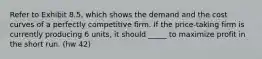 Refer to Exhibit 8.5, which shows the demand and the cost curves of a perfectly competitive firm. If the price-taking firm is currently producing 6 units, it should _____ to maximize profit in the short run. (hw 42)