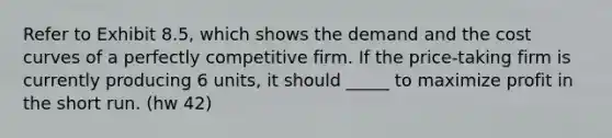 Refer to Exhibit 8.5, which shows the demand and the cost curves of a perfectly competitive firm. If the price-taking firm is currently producing 6 units, it should _____ to maximize profit in the short run. (hw 42)