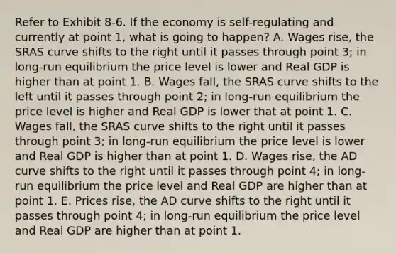 Refer to Exhibit 8-6. If the economy is self-regulating and currently at point 1, what is going to happen? A. Wages rise, the SRAS curve shifts to the right until it passes through point 3; in long-run equilibrium the price level is lower and Real GDP is higher than at point 1. B. Wages fall, the SRAS curve shifts to the left until it passes through point 2; in long-run equilibrium the price level is higher and Real GDP is lower that at point 1. C. Wages fall, the SRAS curve shifts to the right until it passes through point 3; in long-run equilibrium the price level is lower and Real GDP is higher than at point 1. D. Wages rise, the AD curve shifts to the right until it passes through point 4; in long-run equilibrium the price level and Real GDP are higher than at point 1. E. Prices rise, the AD curve shifts to the right until it passes through point 4; in long-run equilibrium the price level and Real GDP are higher than at point 1.