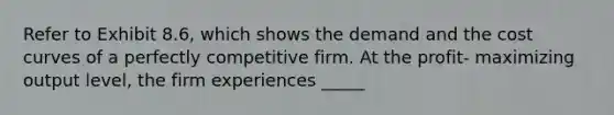 Refer to Exhibit 8.6, which shows the demand and the cost curves of a perfectly competitive firm. At the profit- maximizing output level, the firm experiences _____