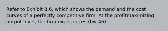 Refer to Exhibit 8.6, which shows the demand and the cost curves of a perfectly competitive firm. At the profitmaximizing output level, the firm experiences (hw 46)