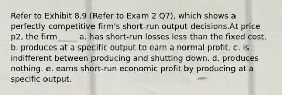 Refer to Exhibit 8.9 (Refer to Exam 2 Q7), which shows a perfectly competitive firm's short-run output decisions.At price p2, the firm_____ a. has short-run losses less than the fixed cost. b. produces at a specific output to earn a normal profit. c. is indifferent between producing and shutting down. d. produces nothing. e. earns short-run economic profit by producing at a specific output.