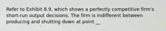 Refer to Exhibit 8.9, which shows a perfectly competitive firm's short-run output decisions. The firm is indifferent between producing and shutting down at point __