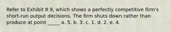 Refer to Exhibit 8.9, which shows a perfectly competitive firm's short-run output decisions. The firm shuts down rather than produce at point _____ a. 5. b. 3. c. 1. d. 2. e. 4.