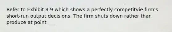 Refer to Exhibit 8.9 which shows a perfectly competitvie firm's short-run output decisions. The firm shuts down rather than produce at point ___