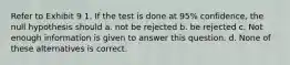 Refer to Exhibit 9 1. If the test is done at 95% confidence, the null hypothesis should a. not be rejected b. be rejected c. Not enough information is given to answer this question. d. None of these alternatives is correct.