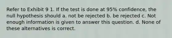 Refer to Exhibit 9 1. If the test is done at 95% confidence, the null hypothesis should a. not be rejected b. be rejected c. Not enough information is given to answer this question. d. None of these alternatives is correct.