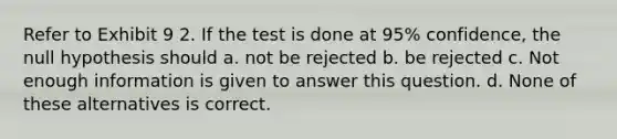 Refer to Exhibit 9 2. If the test is done at 95% confidence, the null hypothesis should a. not be rejected b. be rejected c. Not enough information is given to answer this question. d. None of these alternatives is correct.