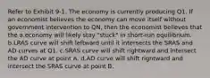 Refer to Exhibit 9-1. The economy is currently producing Q1. If an economist believes the economy can move itself without government intervention to QN, then the economist believes that the a.economy will likely stay "stuck" in short-run equilibrium. b.LRAS curve will shift leftward until it intersects the SRAS and AD curves at Q1. c.SRAS curve will shift rightward and intersect the AD curve at point A. d.AD curve will shift rightward and intersect the SRAS curve at point B.