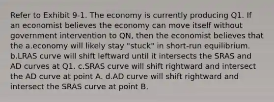 Refer to Exhibit 9-1. The economy is currently producing Q1. If an economist believes the economy can move itself without government intervention to QN, then the economist believes that the a.economy will likely stay "stuck" in short-run equilibrium. b.LRAS curve will shift leftward until it intersects the SRAS and AD curves at Q1. c.SRAS curve will shift rightward and intersect the AD curve at point A. d.AD curve will shift rightward and intersect the SRAS curve at point B.