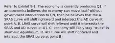 Refer to Exhibit 9-1. The economy is currently producing Q1. If an economist believes the economy can move itself without government intervention to QN, then he believes that the A. SRAS curve will shift rightward and intersect the AD curve at point A. B. LRAS curve will shift leftward until it intersects the SRAS and AD curves at Q1. C. economy will likely stay "stuck" in short-run equilibrium. D. AD curve will shift rightward and intersect the SRAS curve at point B.