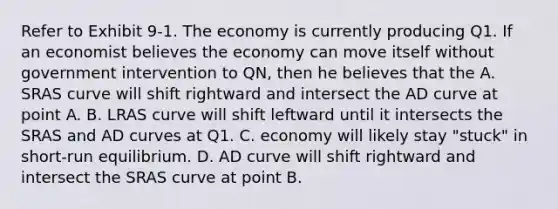 Refer to Exhibit 9-1. The economy is currently producing Q1. If an economist believes the economy can move itself without government intervention to QN, then he believes that the A. SRAS curve will shift rightward and intersect the AD curve at point A. B. LRAS curve will shift leftward until it intersects the SRAS and AD curves at Q1. C. economy will likely stay "stuck" in short-run equilibrium. D. AD curve will shift rightward and intersect the SRAS curve at point B.