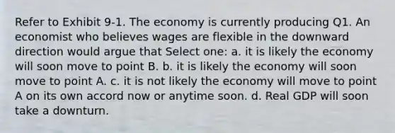 Refer to Exhibit 9-1. The economy is currently producing Q1. An economist who believes wages are flexible in the downward direction would argue that Select one: a. it is likely the economy will soon move to point B. b. it is likely the economy will soon move to point A. c. it is not likely the economy will move to point A on its own accord now or anytime soon. d. Real GDP will soon take a downturn.