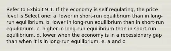 Refer to Exhibit 9-1. If the economy is self-regulating, the price level is Select one: a. lower in short-run equilibrium than in long-run equilibrium. b. lower in long-run equilibrium than in short-run equilibrium. c. higher in long-run equilibrium than in short-run equilibrium. d. lower when the economy is in a recessionary gap than when it is in long-run equilibrium. e. a and c