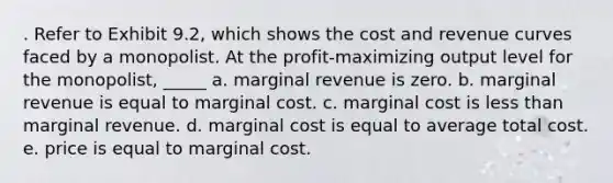 . Refer to Exhibit 9.2, which shows the cost and revenue curves faced by a monopolist. At the profit-maximizing output level for the monopolist, _____ a. marginal revenue is zero. b. marginal revenue is equal to marginal cost. c. marginal cost is less than marginal revenue. d. marginal cost is equal to average total cost. e. price is equal to marginal cost.