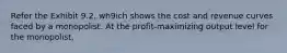 Refer the Exhibit 9.2, wh9ich shows the cost and revenue curves faced by a monopolist. At the profit-maximizing output level for the monopolist,