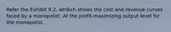 Refer the Exhibit 9.2, wh9ich shows the cost and revenue curves faced by a monopolist. At the profit-maximizing output level for the monopolist,