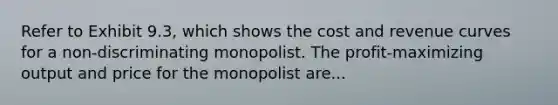 Refer to Exhibit 9.3, which shows the cost and revenue curves for a non-discriminating monopolist. The profit-maximizing output and price for the monopolist are...