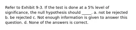 Refer to Exhibit 9-3. If the test is done at a 5% level of significance, the null hypothesis should _____. a. not be rejected b. be rejected c. Not enough information is given to answer this question. d. None of the answers is correct.