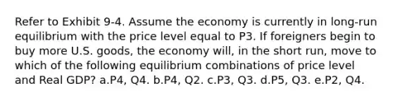 Refer to Exhibit 9-4. Assume the economy is currently in long-run equilibrium with the price level equal to P3. If foreigners begin to buy more U.S. goods, the economy will, in the short run, move to which of the following equilibrium combinations of price level and Real GDP? a.P4, Q4. b.P4, Q2. c.P3, Q3. d.P5, Q3. e.P2, Q4.