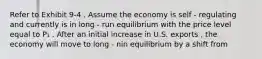 Refer to Exhibit 9-4 . Assume the economy is self - regulating and currently is in long - run equilibrium with the price level equal to P₁ . After an initial increase in U.S. exports , the economy will move to long - nin equilibrium by a shift from