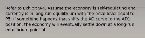 Refer to Exhibit 9-4. Assume the economy is self-regulating and currently is in long-run equilibrium with the price level equal to P5. If something happens that shifts the AD curve to the AD1 position, the economy will eventually settle down at a long-run equilibrium point of